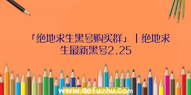 「绝地求生黑号购买群」|绝地求生最新黑号2.25